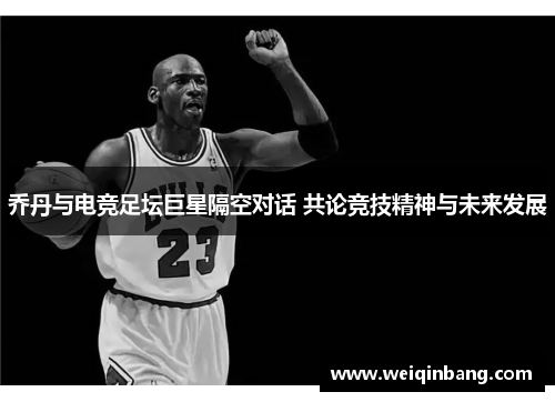 乔丹与电竞足坛巨星隔空对话 共论竞技精神与未来发展